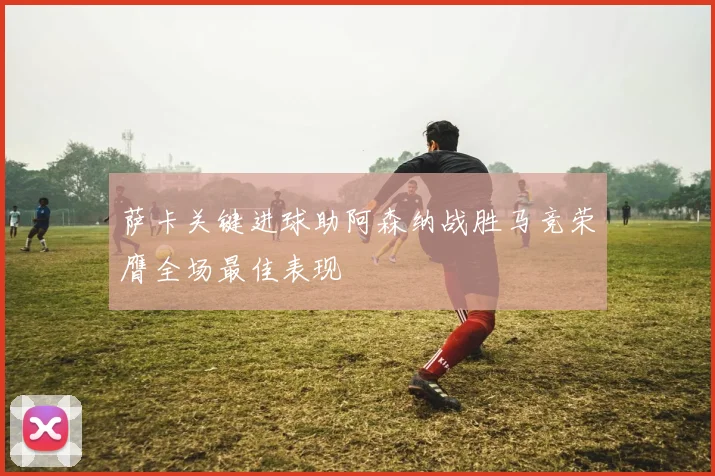 萨卡关键进球助阿森纳战胜马竞荣膺全场最佳表现
