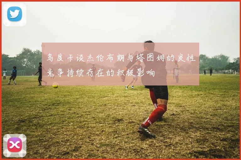 乌度卡谈杰伦布朗与塔图姆的良性竞争持续存在的积极影响