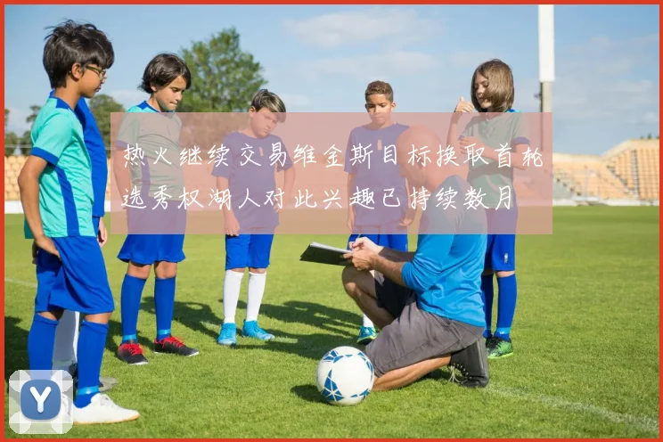 热火继续交易维金斯目标换取首轮选秀权湖人对此兴趣已持续数月