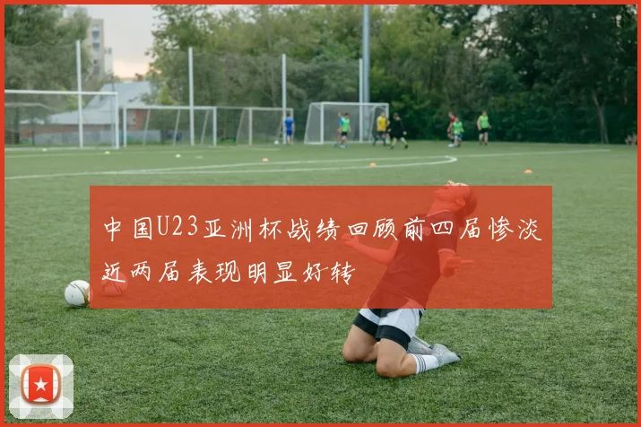中国U23亚洲杯战绩回顾前四届惨淡近两届表现明显好转