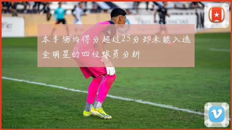 本季场均得分超过25分却未能入选全明星的四位球员分析