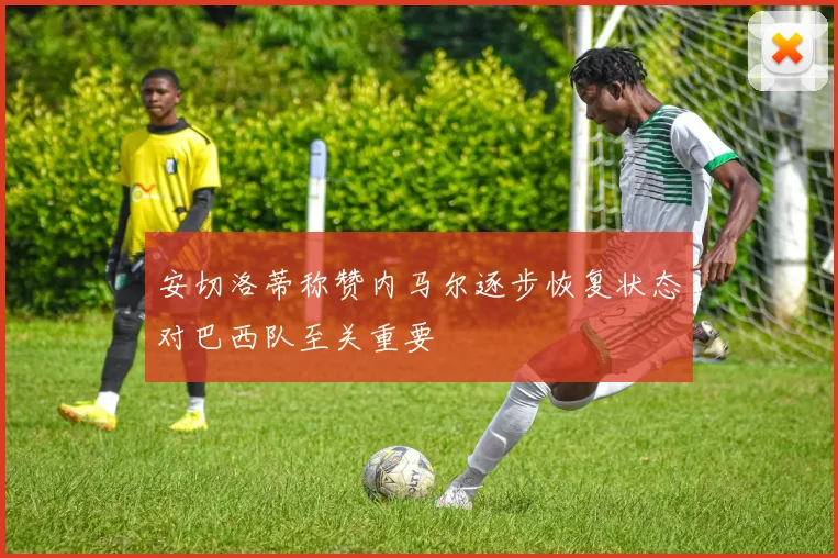 安切洛蒂称赞内马尔逐步恢复状态对巴西队至关重要