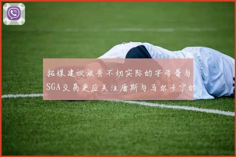 拓媒建议放弃不切实际的字母哥与SGA交易更应关注唐斯与马尔卡宁的潜力