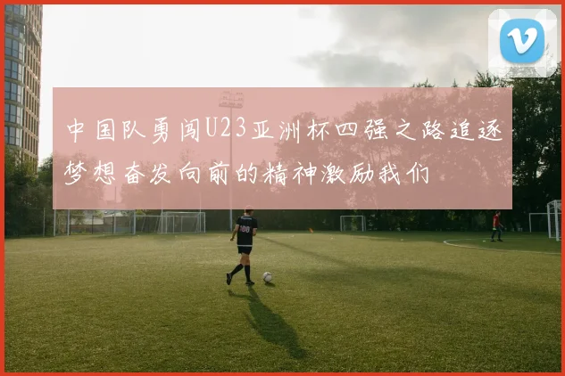 中国队勇闯U23亚洲杯四强之路追逐梦想奋发向前的精神激励我们