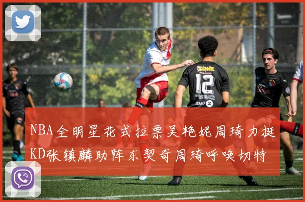 NBA全明星花式拉票吴艳妮周琦力挺KD张镇麟助阵东契奇周琦呼唤切特共襄盛举